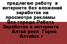 предлагаю работу  в интернете без вложений,заработок на просмотре рекламы - Все города Работа » Заработок в интернете   . Алтай респ.,Горно-Алтайск г.